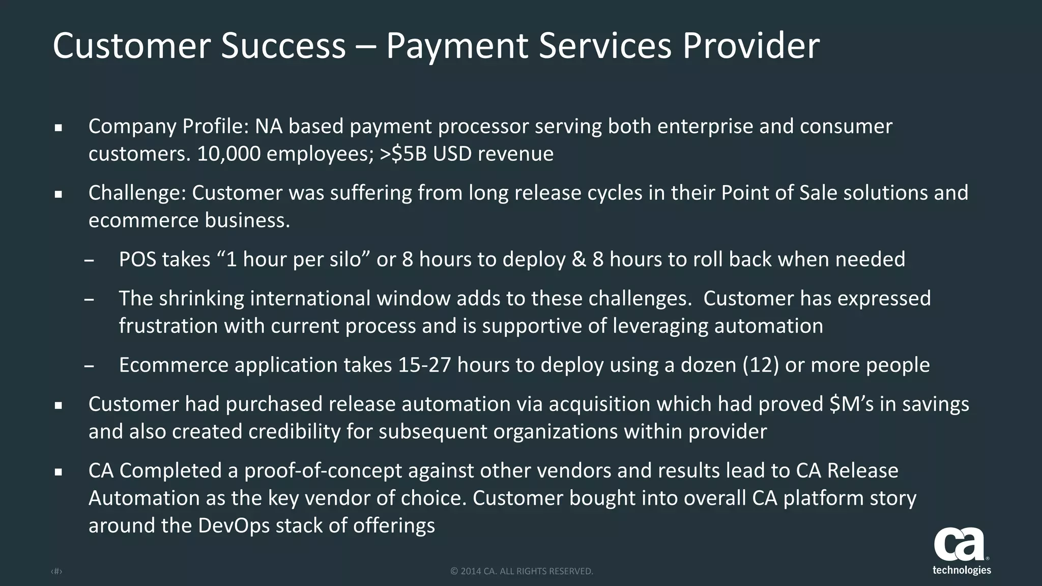 ‹#› ©	
  2014	
  CA.	
  ALL	
  RIGHTS	
  RESERVED.
Customer	
  Success	
  –	
  Payment	
  Services	
  Provider
▪ Company	
  Profile:	
  NA	
  based	
  payment	
  processor	
  serving	
  both	
  enterprise	
  and	
  consumer	
  
customers.	
  10,000	
  employees;	
  >$5B	
  USD	
  revenue	
  
▪ Challenge:	
  Customer	
  was	
  suffering	
  from	
  long	
  release	
  cycles	
  in	
  their	
  Point	
  of	
  Sale	
  solutions	
  and	
  
ecommerce	
  business.	
  	
  
– POS	
  takes	
  “1	
  hour	
  per	
  silo”	
  or	
  8	
  hours	
  to	
  deploy	
  &	
  8	
  hours	
  to	
  roll	
  back	
  when	
  needed	
  
– The	
  shrinking	
  international	
  window	
  adds	
  to	
  these	
  challenges.	
  	
  Customer	
  has	
  expressed	
  
frustration	
  with	
  current	
  process	
  and	
  is	
  supportive	
  of	
  leveraging	
  automation	
  
– Ecommerce	
  application	
  takes	
  15-­‐27	
  hours	
  to	
  deploy	
  using	
  a	
  dozen	
  (12)	
  or	
  more	
  people	
  
▪ Customer	
  had	
  purchased	
  release	
  automation	
  via	
  acquisition	
  which	
  had	
  proved	
  $M’s	
  in	
  savings	
  
and	
  also	
  created	
  credibility	
  for	
  subsequent	
  organizations	
  within	
  provider	
  
▪ CA	
  Completed	
  a	
  proof-­‐of-­‐concept	
  against	
  other	
  vendors	
  and	
  results	
  lead	
  to	
  CA	
  Release	
  
Automation	
  as	
  the	
  key	
  vendor	
  of	
  choice.	
  Customer	
  bought	
  into	
  overall	
  CA	
  platform	
  story	
  
around	
  the	
  DevOps	
  stack	
  of	
  offerings
 