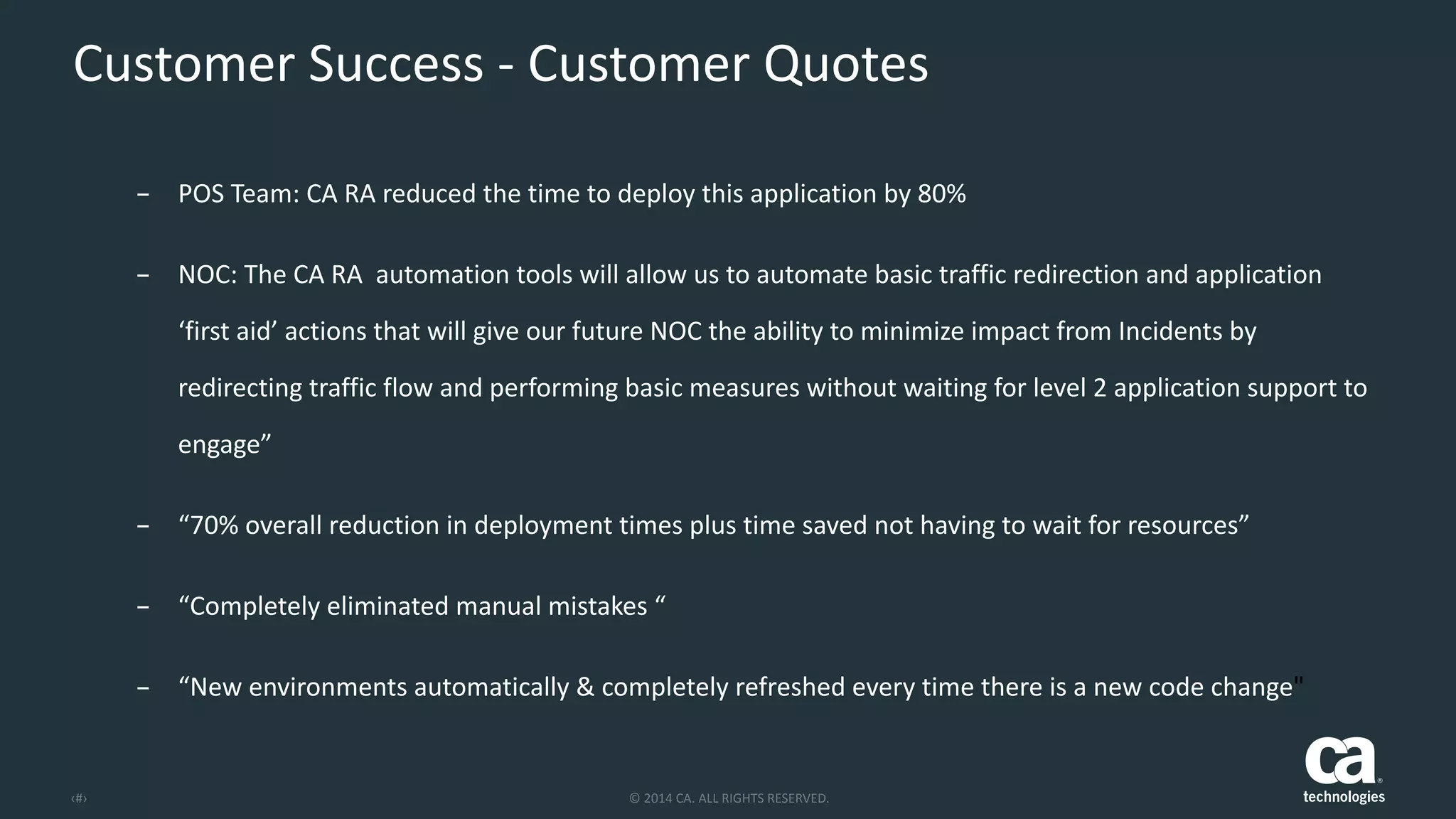 ‹#› ©	
  2014	
  CA.	
  ALL	
  RIGHTS	
  RESERVED.
Customer	
  Success	
  -­‐	
  Customer	
  Quotes
– POS	
  Team:	
  CA	
  RA	
  reduced	
  the	
  time	
  to	
  deploy	
  this	
  application	
  by	
  80%	
  
– NOC:	
  The	
  CA	
  RA	
  	
  automation	
  tools	
  will	
  allow	
  us	
  to	
  automate	
  basic	
  traffic	
  redirection	
  and	
  application	
  
‘first	
  aid’	
  actions	
  that	
  will	
  give	
  our	
  future	
  NOC	
  the	
  ability	
  to	
  minimize	
  impact	
  from	
  Incidents	
  by	
  
redirecting	
  traffic	
  flow	
  and	
  performing	
  basic	
  measures	
  without	
  waiting	
  for	
  level	
  2	
  application	
  support	
  to	
  
engage”	
  
– “70%	
  overall	
  reduction	
  in	
  deployment	
  times	
  plus	
  time	
  saved	
  not	
  having	
  to	
  wait	
  for	
  resources”	
  
– “Completely	
  eliminated	
  manual	
  mistakes	
  “	
  
– “New	
  environments	
  automatically	
  &	
  completely	
  refreshed	
  every	
  time	
  there	
  is	
  a	
  new	
  code	
  change"	
  
	
  
 