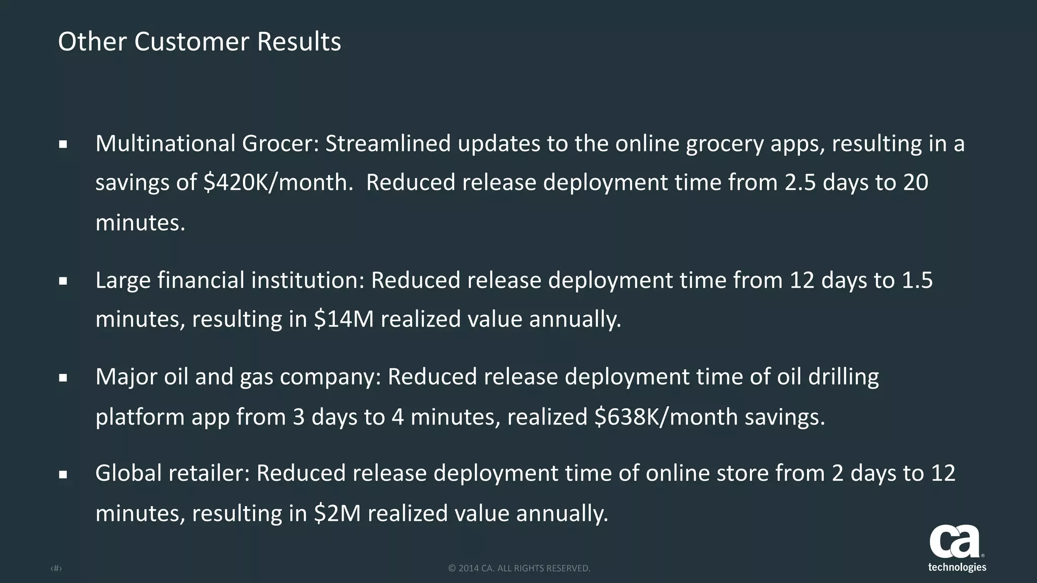 ‹#› ©	
  2014	
  CA.	
  ALL	
  RIGHTS	
  RESERVED.
Other	
  Customer	
  Results
▪ Multinational	
  Grocer:	
  Streamlined	
  updates	
  to	
  the	
  online	
  grocery	
  apps,	
  resulting	
  in	
  a	
  
savings	
  of	
  $420K/month.	
  	
  Reduced	
  release	
  deployment	
  time	
  from	
  2.5	
  days	
  to	
  20	
  
minutes.	
  
▪ Large	
  financial	
  institution:	
  Reduced	
  release	
  deployment	
  time	
  from	
  12	
  days	
  to	
  1.5	
  
minutes,	
  resulting	
  in	
  $14M	
  realized	
  value	
  annually.	
  
▪ Major	
  oil	
  and	
  gas	
  company:	
  Reduced	
  release	
  deployment	
  time	
  of	
  oil	
  drilling	
  
platform	
  app	
  from	
  3	
  days	
  to	
  4	
  minutes,	
  realized	
  $638K/month	
  savings.	
  
▪ Global	
  retailer:	
  Reduced	
  release	
  deployment	
  time	
  of	
  online	
  store	
  from	
  2	
  days	
  to	
  12	
  
minutes,	
  resulting	
  in	
  $2M	
  realized	
  value	
  annually.
 