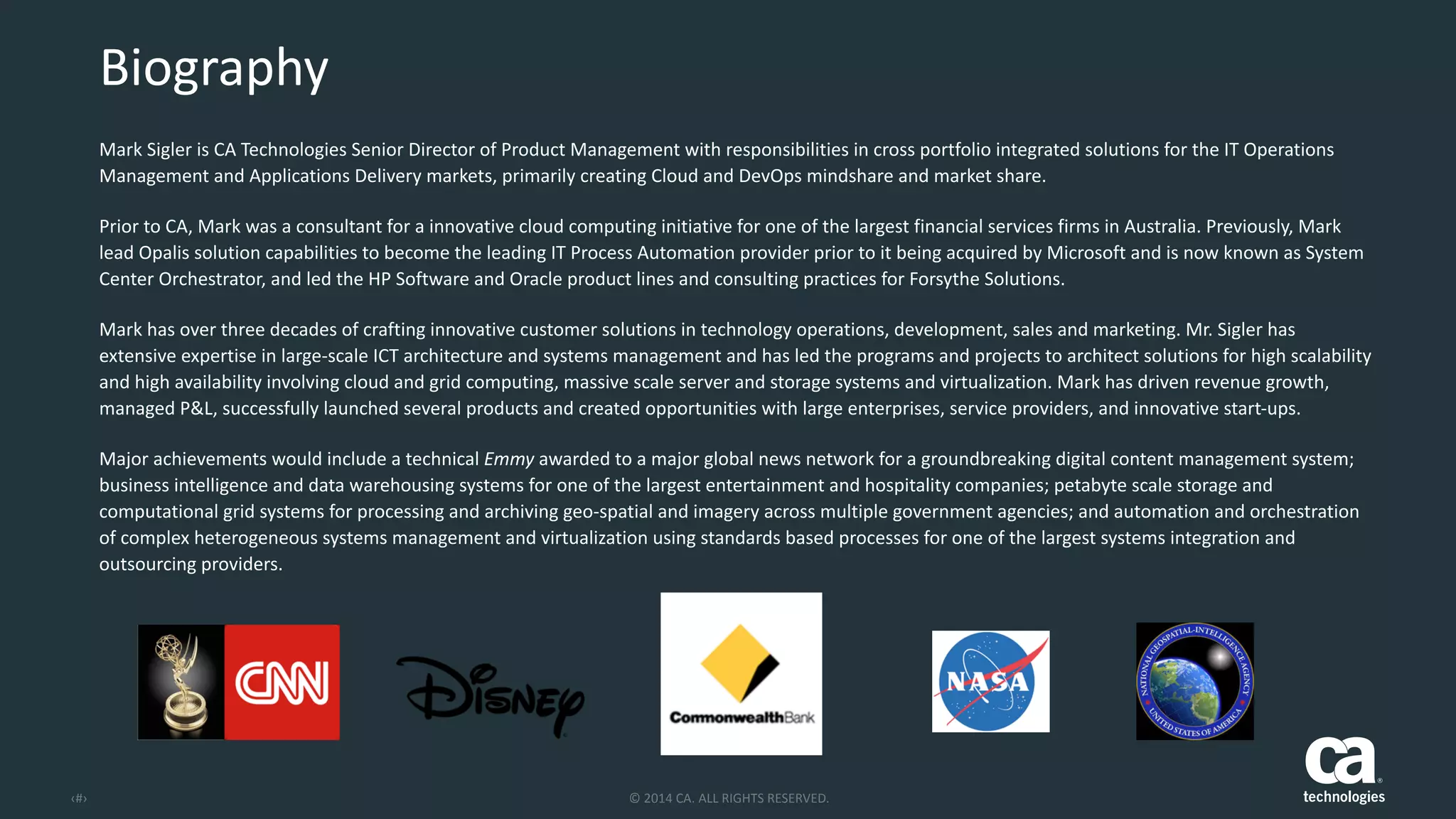 ‹#› ©	
  2014	
  CA.	
  ALL	
  RIGHTS	
  RESERVED.
Mark	
  Sigler	
  is	
  CA	
  Technologies	
  Senior	
  Director	
  of	
  Product	
  Management	
  with	
  responsibilities	
  in	
  cross	
  portfolio	
  integrated	
  solutions	
  for	
  the	
  IT	
  Operations	
  
Management	
  and	
  Applications	
  Delivery	
  markets,	
  primarily	
  creating	
  Cloud	
  and	
  DevOps	
  mindshare	
  and	
  market	
  share.	
  	
  
Prior	
  to	
  CA,	
  Mark	
  was	
  a	
  consultant	
  for	
  a	
  innovative	
  cloud	
  computing	
  initiative	
  for	
  one	
  of	
  the	
  largest	
  financial	
  services	
  firms	
  in	
  Australia.	
  Previously,	
  Mark	
  
lead	
  Opalis	
  solution	
  capabilities	
  to	
  become	
  the	
  leading	
  IT	
  Process	
  Automation	
  provider	
  prior	
  to	
  it	
  being	
  acquired	
  by	
  Microsoft	
  and	
  is	
  now	
  known	
  as	
  System	
  
Center	
  Orchestrator,	
  and	
  led	
  the	
  HP	
  Software	
  and	
  Oracle	
  product	
  lines	
  and	
  consulting	
  practices	
  for	
  Forsythe	
  Solutions.	
  	
  
Mark	
  has	
  over	
  three	
  decades	
  of	
  crafting	
  innovative	
  customer	
  solutions	
  in	
  technology	
  operations,	
  development,	
  sales	
  and	
  marketing.	
  Mr.	
  Sigler	
  has	
  
extensive	
  expertise	
  in	
  large-­‐scale	
  ICT	
  architecture	
  and	
  systems	
  management	
  and	
  has	
  led	
  the	
  programs	
  and	
  projects	
  to	
  architect	
  solutions	
  for	
  high	
  scalability	
  
and	
  high	
  availability	
  involving	
  cloud	
  and	
  grid	
  computing,	
  massive	
  scale	
  server	
  and	
  storage	
  systems	
  and	
  virtualization.	
  Mark	
  has	
  driven	
  revenue	
  growth,	
  
managed	
  P&L,	
  successfully	
  launched	
  several	
  products	
  and	
  created	
  opportunities	
  with	
  large	
  enterprises,	
  service	
  providers,	
  and	
  innovative	
  start-­‐ups.	
  
Major	
  achievements	
  would	
  include	
  a	
  technical	
  Emmy	
  awarded	
  to	
  a	
  major	
  global	
  news	
  network	
  for	
  a	
  groundbreaking	
  digital	
  content	
  management	
  system;	
  
business	
  intelligence	
  and	
  data	
  warehousing	
  systems	
  for	
  one	
  of	
  the	
  largest	
  entertainment	
  and	
  hospitality	
  companies;	
  petabyte	
  scale	
  storage	
  and	
  
computational	
  grid	
  systems	
  for	
  processing	
  and	
  archiving	
  geo-­‐spatial	
  and	
  imagery	
  across	
  multiple	
  government	
  agencies;	
  and	
  automation	
  and	
  orchestration	
  
of	
  complex	
  heterogeneous	
  systems	
  management	
  and	
  virtualization	
  using	
  standards	
  based	
  processes	
  for	
  one	
  of	
  the	
  largest	
  systems	
  integration	
  and	
  
outsourcing	
  providers.
Biography
 