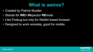 What is weinre?
! Created by Patrick Mueller
! Stands for WEb INspector REmote
! Like Firebug but only for Webkit based browser
! Designed to work remotely, good for mobile
 