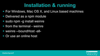 Installation & running
! For Windows, Mac OS X, and Linux based machines
! Delivered as a npm module
! sudo npm -g install weinre
! from the terminal - weinre
! weinre --boundHost -all-
! Or use an online host
 