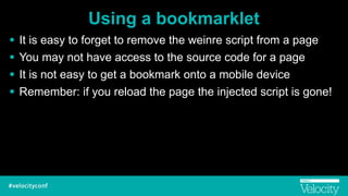 Using a bookmarklet
! It is easy to forget to remove the weinre script from a page
! You may not have access to the source code for a page
! It is not easy to get a bookmark onto a mobile device
! Remember: if you reload the page the injected script is gone!
 