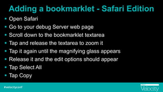 Adding a bookmarklet - Safari Edition
! Open Safari
! Go to your debug Server web page
! Scroll down to the bookmarklet textarea
! Tap and release the textarea to zoom it
! Tap it again until the magnifying glass appears
! Release it and the edit options should appear
! Tap Select All
! Tap Copy
 