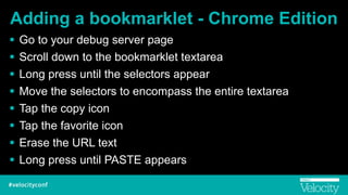 Adding a bookmarklet - Chrome Edition
! Go to your debug server page
! Scroll down to the bookmarklet textarea
! Long press until the selectors appear
! Move the selectors to encompass the entire textarea
! Tap the copy icon
! Tap the favorite icon
! Erase the URL text
! Long press until PASTE appears
 