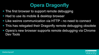 Opera Dragonfly
! The first browser to support remote debugging
! Had to use its mobile & desktop browser
! Like weinre communication via HTTP - no need to connect
! This has relegated their Dragonfly remote debugging obsolete
! Opera’s new browser supports remote debugging via Chrome
Dev Tools
 