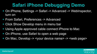 Safari iPhone Debugging Demo
! On iPhone, Settings -> Safari -> Advanced -> WebInspector,
turn on
! From Safari, Preferences -> Advanced
! Click Show Develop menu in menu bar
! Using Apple approved cable connect iPhone to Mac
! On iPhone, use Safari to open a web page
! On Mac, Develop -> <your device name> -> <web page>
 