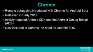 Chrome
! Remote debugging introduced with Chrome for Android Beta
! Released in Early 2012
! Initially required Android SDK and the Android Debug Bridge
(ADB)
! Now included in Chrome, no need for Android SDK
 