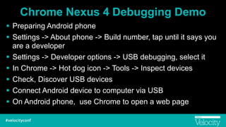 Chrome Nexus 4 Debugging Demo
! Preparing Android phone
! Settings -> About phone -> Build number, tap until it says you
are a developer
! Settings -> Developer options -> USB debugging, select it
! In Chrome -> Hot dog icon -> Tools -> Inspect devices
! Check, Discover USB devices
! Connect Android device to computer via USB
! On Android phone, use Chrome to open a web page
 