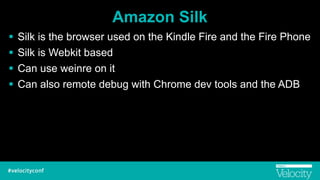 Amazon Silk
! Silk is the browser used on the Kindle Fire and the Fire Phone
! Silk is Webkit based
! Can use weinre on it
! Can also remote debug with Chrome dev tools and the ADB
 