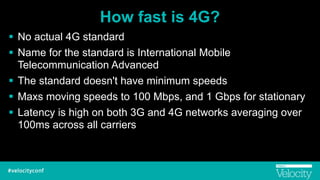 How fast is 4G?
! No actual 4G standard
! Name for the standard is International Mobile
Telecommunication Advanced
! The standard doesn't have minimum speeds
! Maxs moving speeds to 100 Mbps, and 1 Gbps for stationary
! Latency is high on both 3G and 4G networks averaging over
100ms across all carriers
 