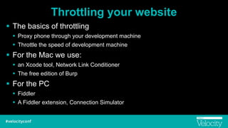Throttling your website
! The basics of throttling
! Proxy phone through your development machine
! Throttle the speed of development machine
! For the Mac we use:
! an Xcode tool, Network Link Conditioner
! The free edition of Burp
! For the PC
! Fiddler
! A Fiddler extension, Connection Simulator
 