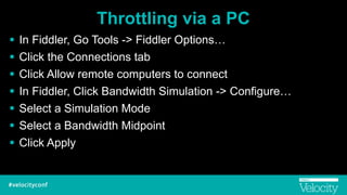 Throttling via a PC
! In Fiddler, Go Tools -> Fiddler Options…
! Click the Connections tab
! Click Allow remote computers to connect
! In Fiddler, Click Bandwidth Simulation -> Configure…
! Select a Simulation Mode
! Select a Bandwidth Midpoint
! Click Apply
 
