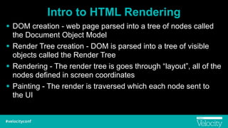 Intro to HTML Rendering
! DOM creation - web page parsed into a tree of nodes called
the Document Object Model
! Render Tree creation - DOM is parsed into a tree of visible
objects called the Render Tree
! Rendering - The render tree is goes through “layout”, all of the
nodes defined in screen coordinates
! Painting - The render is traversed which each node sent to
the UI
 