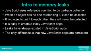 Intro to memory leaks
! JavaScript uses reference counting to do garbage collection
! When an object has no one referencing it, it can be collected
! If two objects point to each other, they will never be collected
! It is easy to create a leaky JavaScript apps
! Leaks have always existed in JavaScript apps
! The only difference is that now JavaScript apps are persistent
 