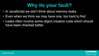 Why its your fault?
! In JavaScript we don’t think about memory leaks
! Even when we think we may have one, too hard to find
! Leaks often involve some object creation code which should
have been checked better
 
