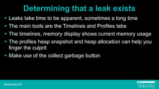 Determining that a leak exists
! Leaks take time to be apparent, sometimes a long time
! The main tools are the Timelines and Profiles tabs
! The timelines, memory display shows current memory usage
! The profiles heap snapshot and heap allocation can help you
finger the culprit
! Make use of the collect garbage button
 