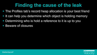 Finding the cause of the leak
! The Profiles tab’s record heap allocation is your best friend
! It can help you determine which object is holding memory
! Determining who is hold a reference to it is up to you
! Beware of closures
 