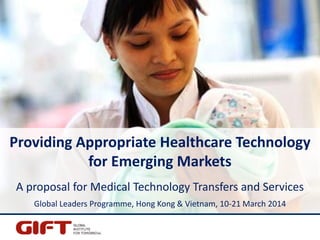 Providing Appropriate Healthcare Technology
for Emerging Markets
A proposal for Medical Technology Transfers and Services
Global Leaders Programme, Hong Kong & Vietnam, 10-21 March 2014
 