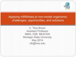 C. Titus Brown
Assistant Professor
MMG, CSE, BEACON
Michigan State University
May 2014
ctb@msu.edu
Applying mRNAseq to non-model organisms:
challenges, opportunities, and solutions
 