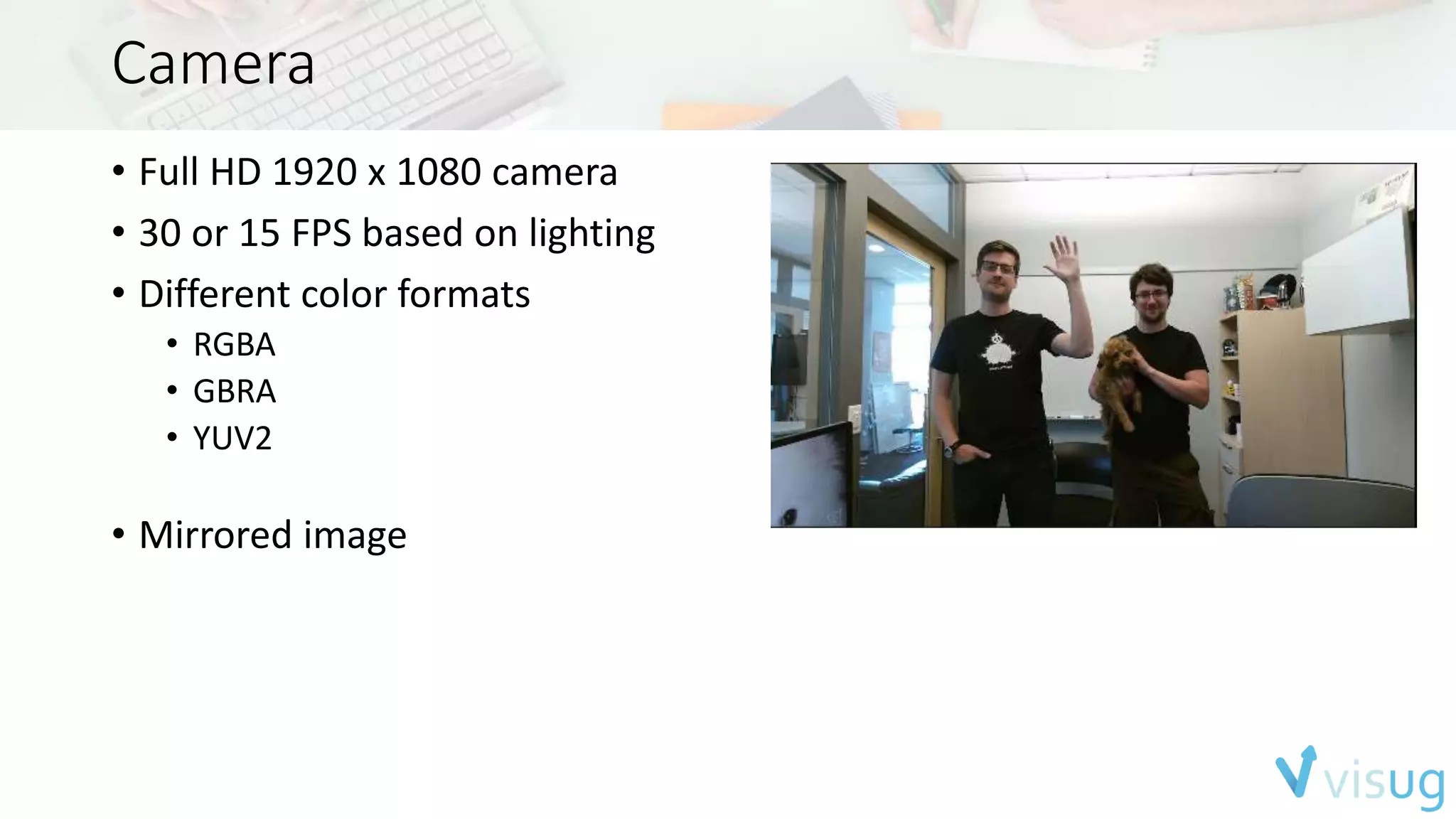 Camera 
• Full HD 1920 x 1080 camera 
• 30 or 15 FPS based on lighting 
• Different color formats 
• RGBA 
• GBRA 
• YUV2 
• Mirrored image 
 