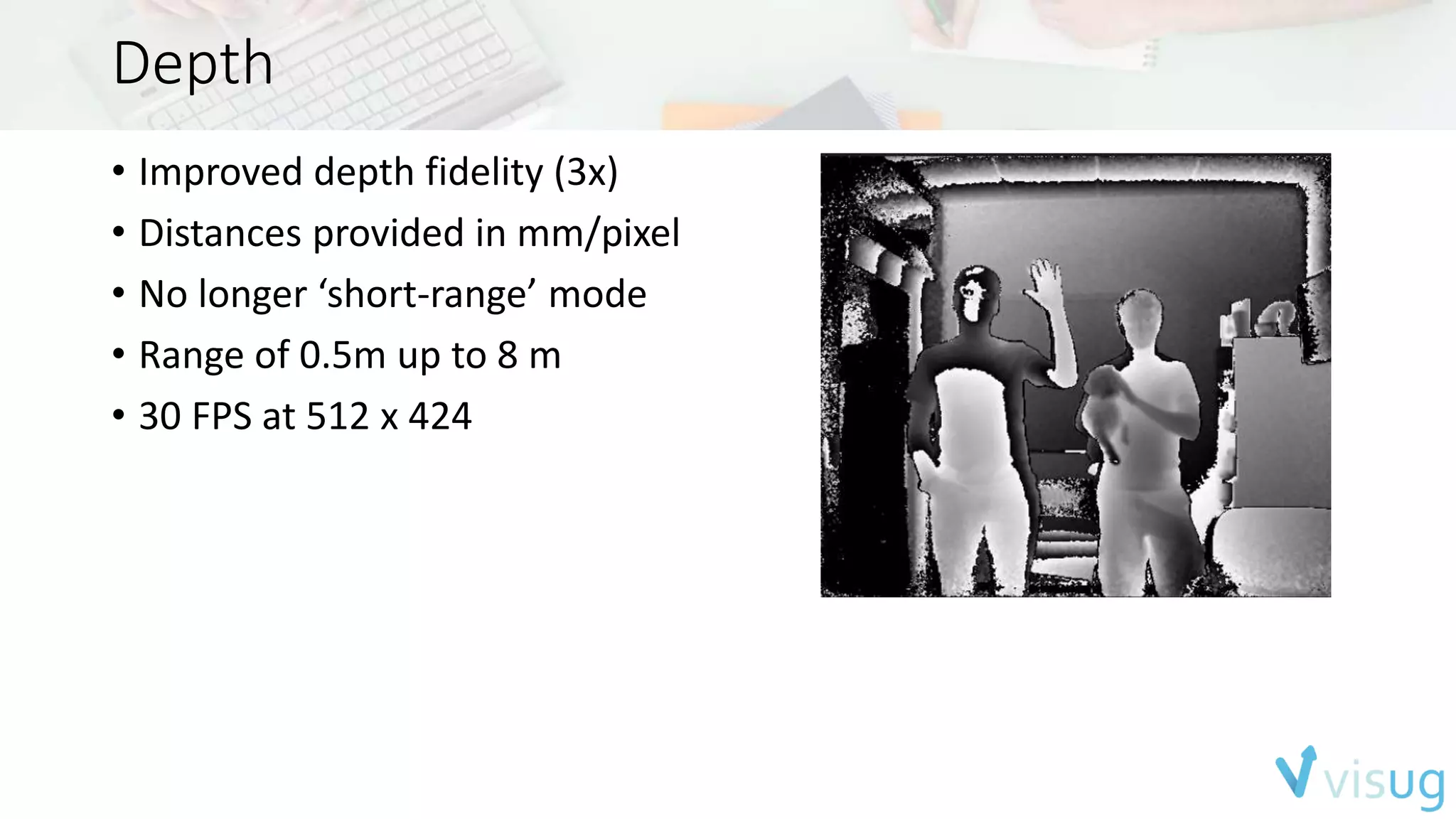 Depth 
• Improved depth fidelity (3x) 
• Distances provided in mm/pixel 
• No longer ‘short-range’ mode 
• Range of 0.5m up to 8 m 
• 30 FPS at 512 x 424 
 