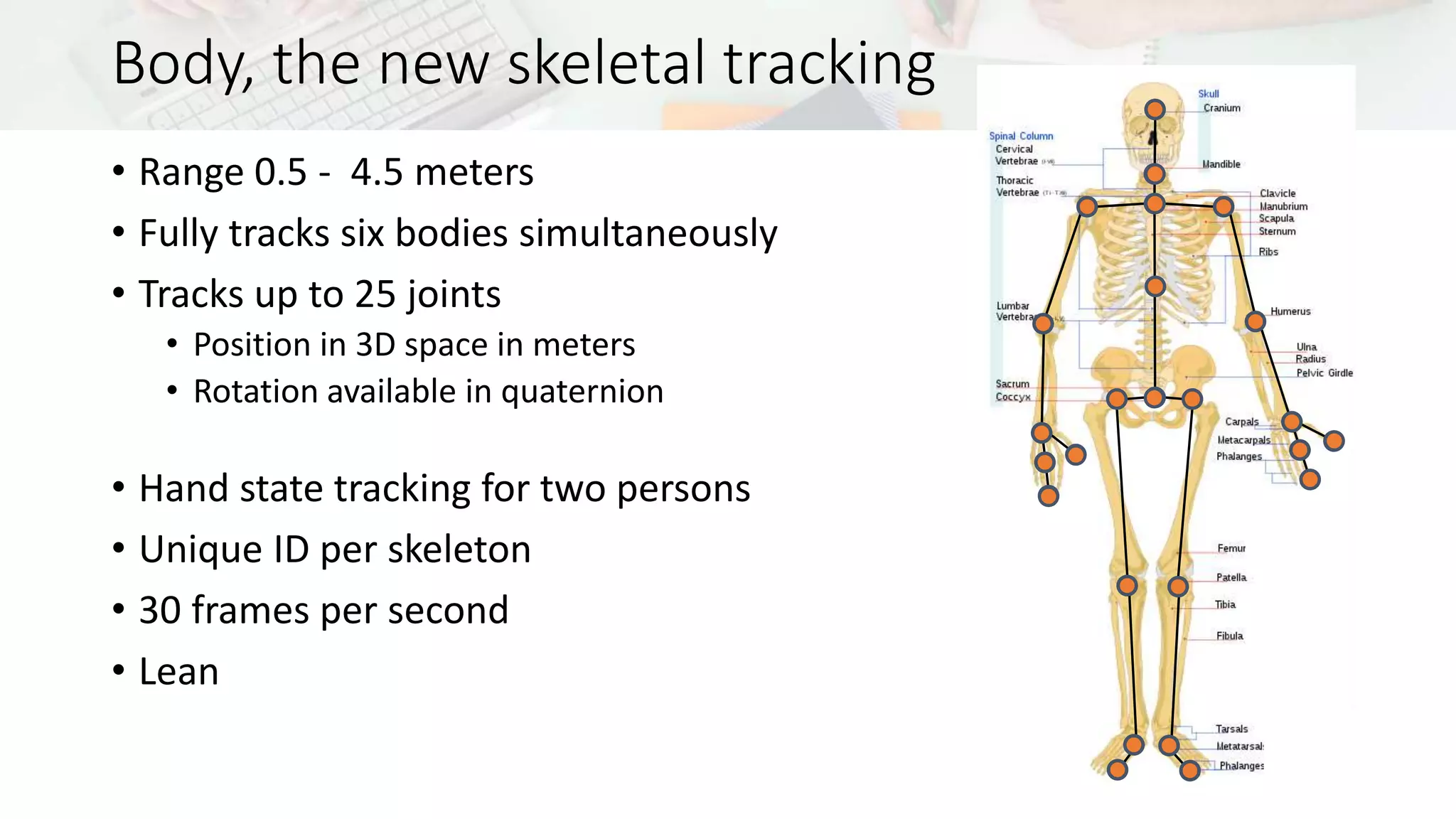 Body, the new skeletal tracking 
• Range 0.5 - 4.5 meters 
• Fully tracks six bodies simultaneously 
• Tracks up to 25 joints 
• Position in 3D space in meters 
• Rotation available in quaternion 
• Hand state tracking for two persons 
• Unique ID per skeleton 
• 30 frames per second 
• Lean 
 