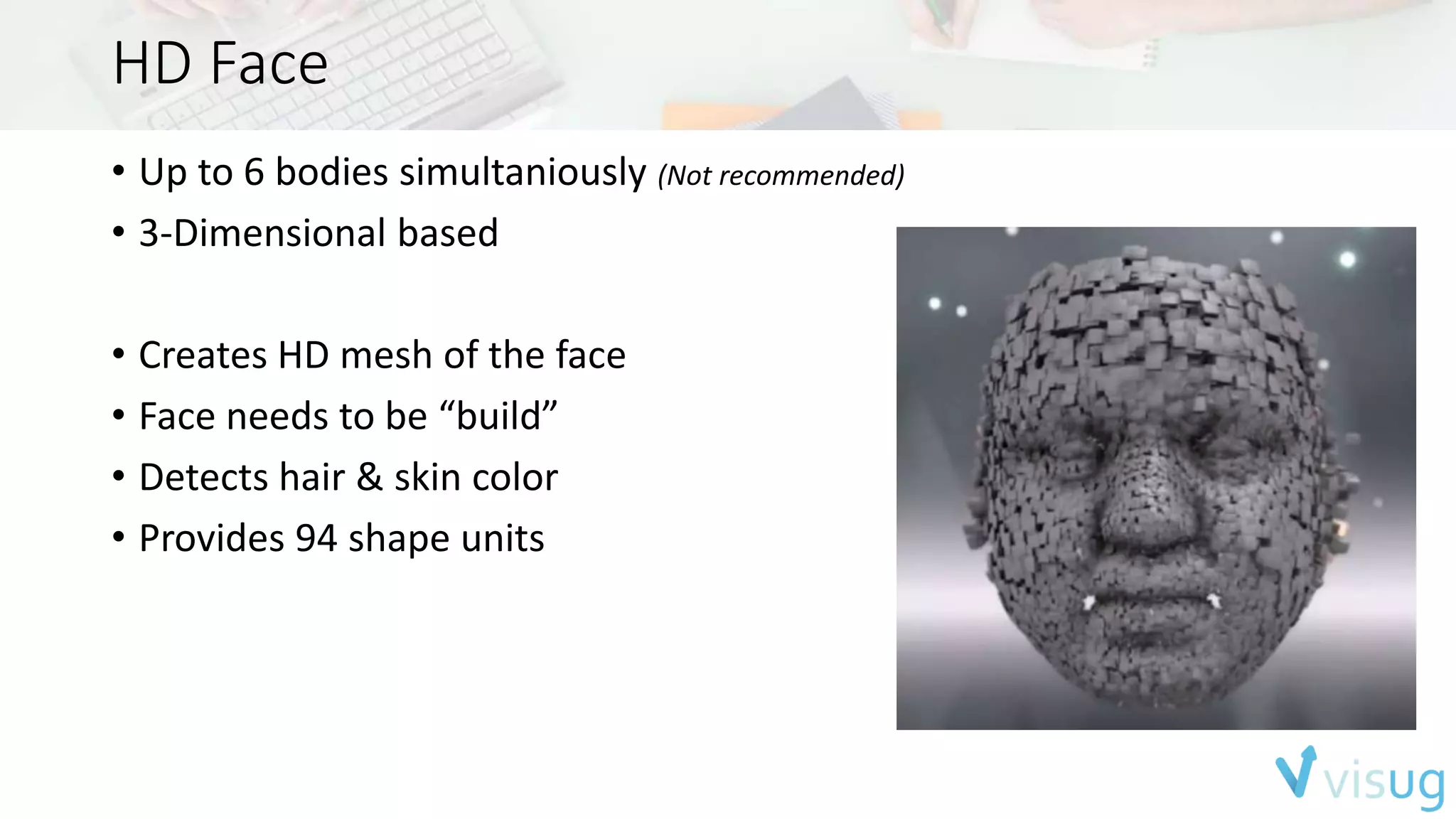 HD Face 
• Up to 6 bodies simultaniously (Not recommended) 
• 3-Dimensional based 
• Creates HD mesh of the face 
• Face needs to be “build” 
• Detects hair & skin color 
• Provides 94 shape units 
 