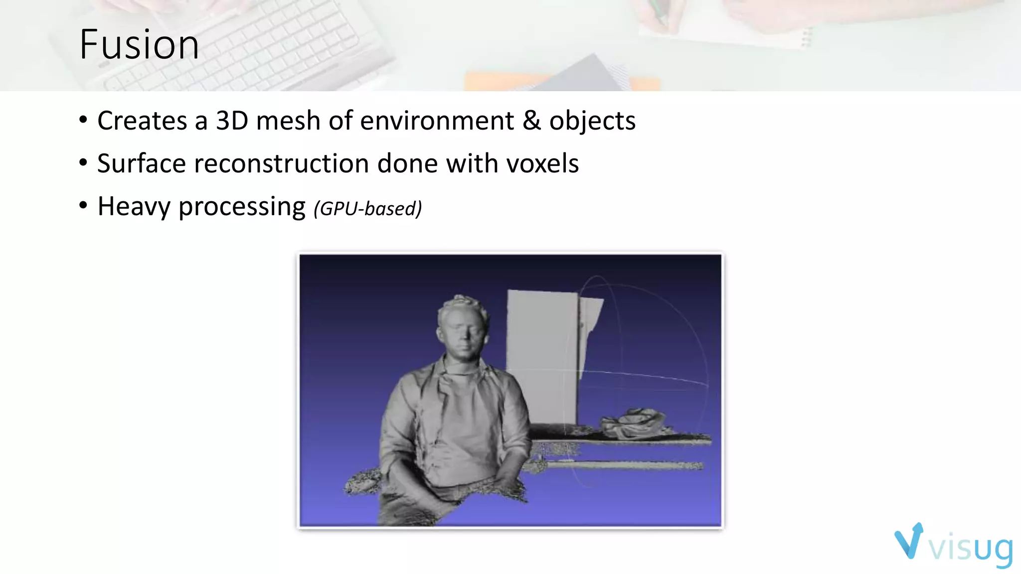 Fusion 
• Creates a 3D mesh of environment & objects 
• Surface reconstruction done with voxels 
• Heavy processing (GPU-based) 
 