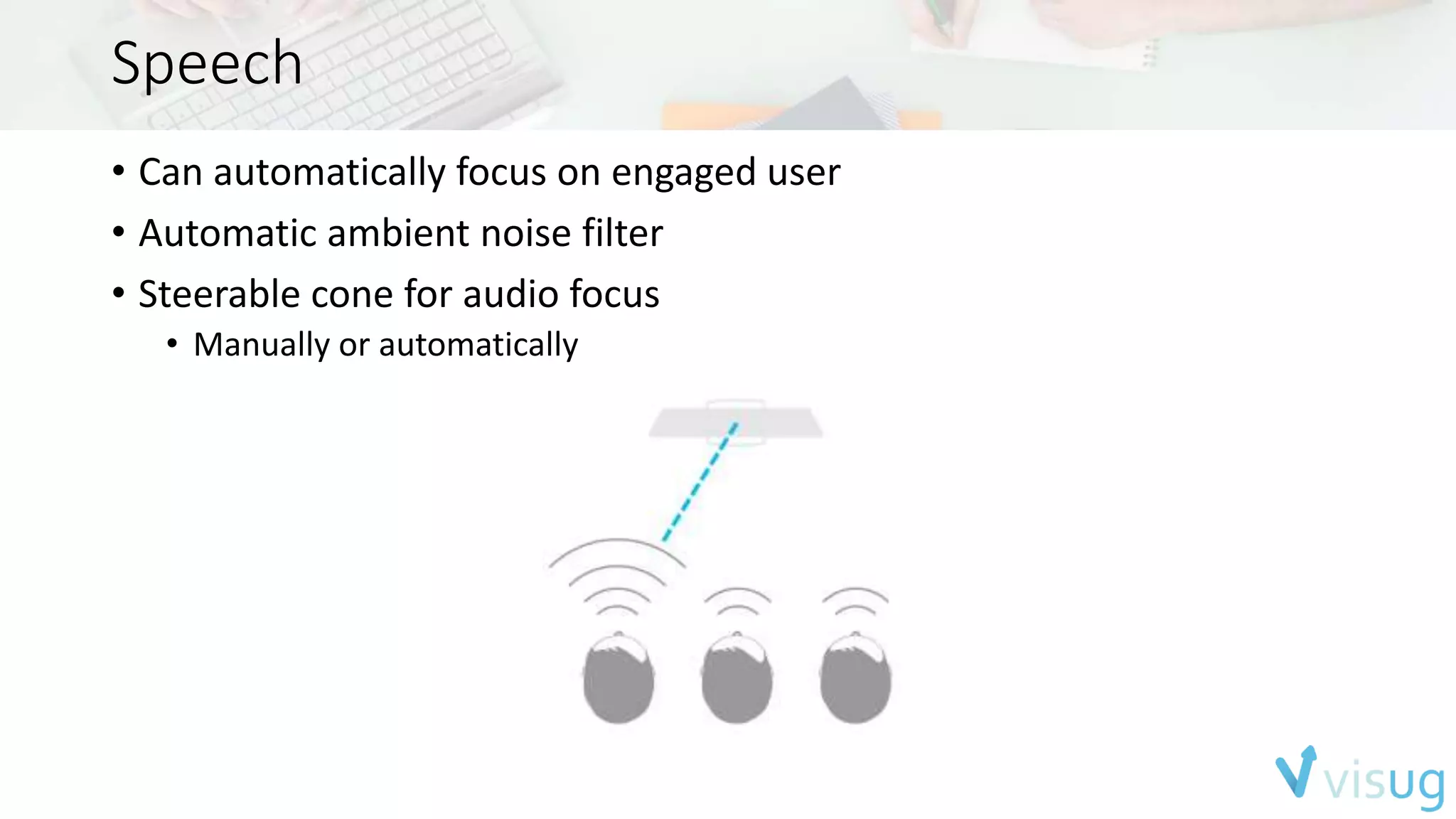 Speech 
• Can automatically focus on engaged user 
• Automatic ambient noise filter 
• Steerable cone for audio focus 
• Manually or automatically 
 