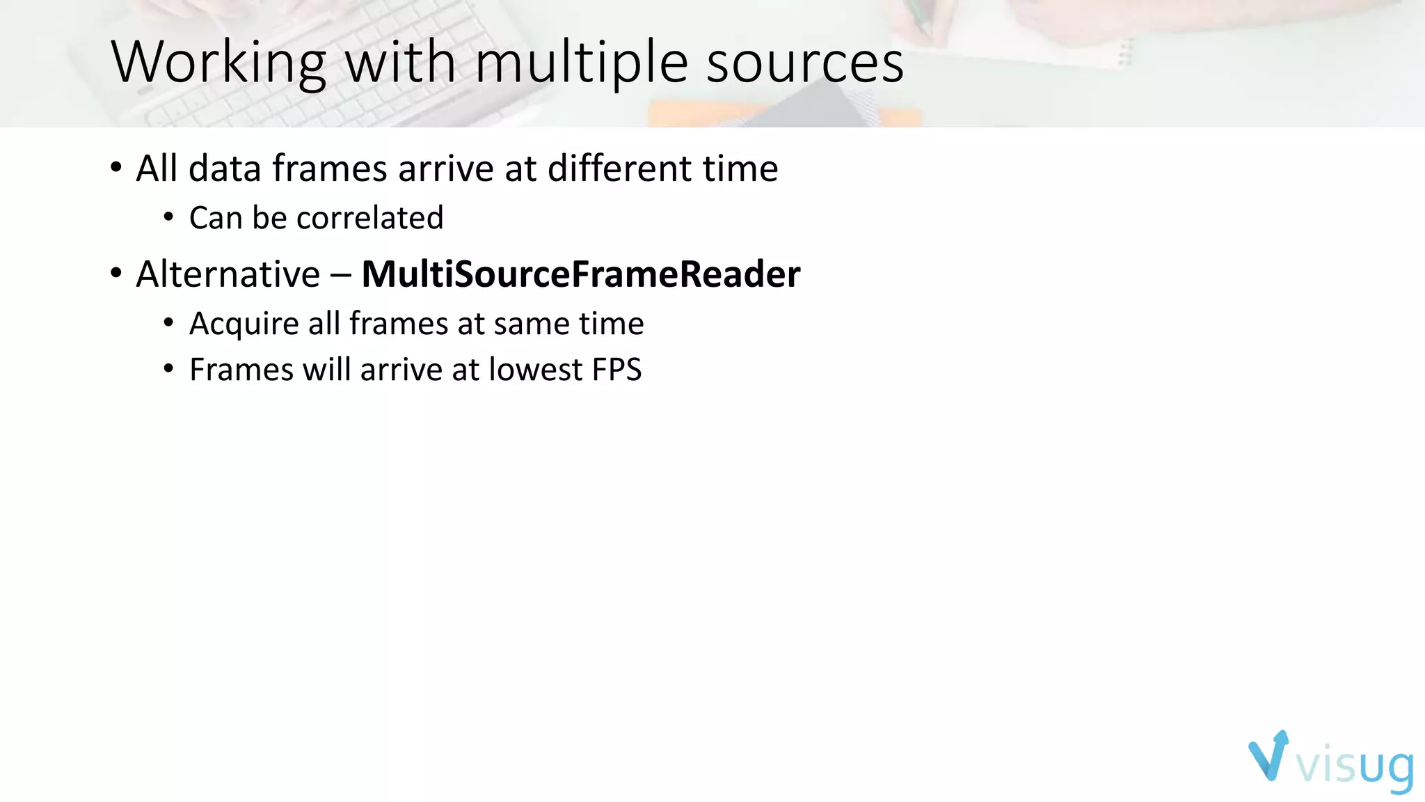 Working with multiple sources 
• All data frames arrive at different time 
• Can be correlated 
• Alternative – MultiSourceFrameReader 
• Acquire all frames at same time 
• Frames will arrive at lowest FPS 
 