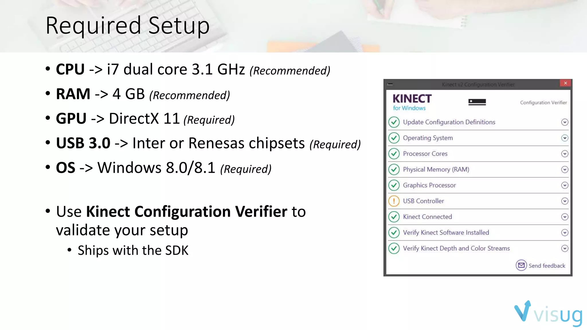 Required Setup 
• CPU -> i7 dual core 3.1 GHz (Recommended) 
• RAM -> 4 GB (Recommended) 
• GPU -> DirectX 11 (Required) 
• USB 3.0 -> Inter or Renesas chipsets (Required) 
• OS -> Windows 8.0/8.1 (Required) 
• Use Kinect Configuration Verifier to 
validate your setup 
• Ships with the SDK 
 