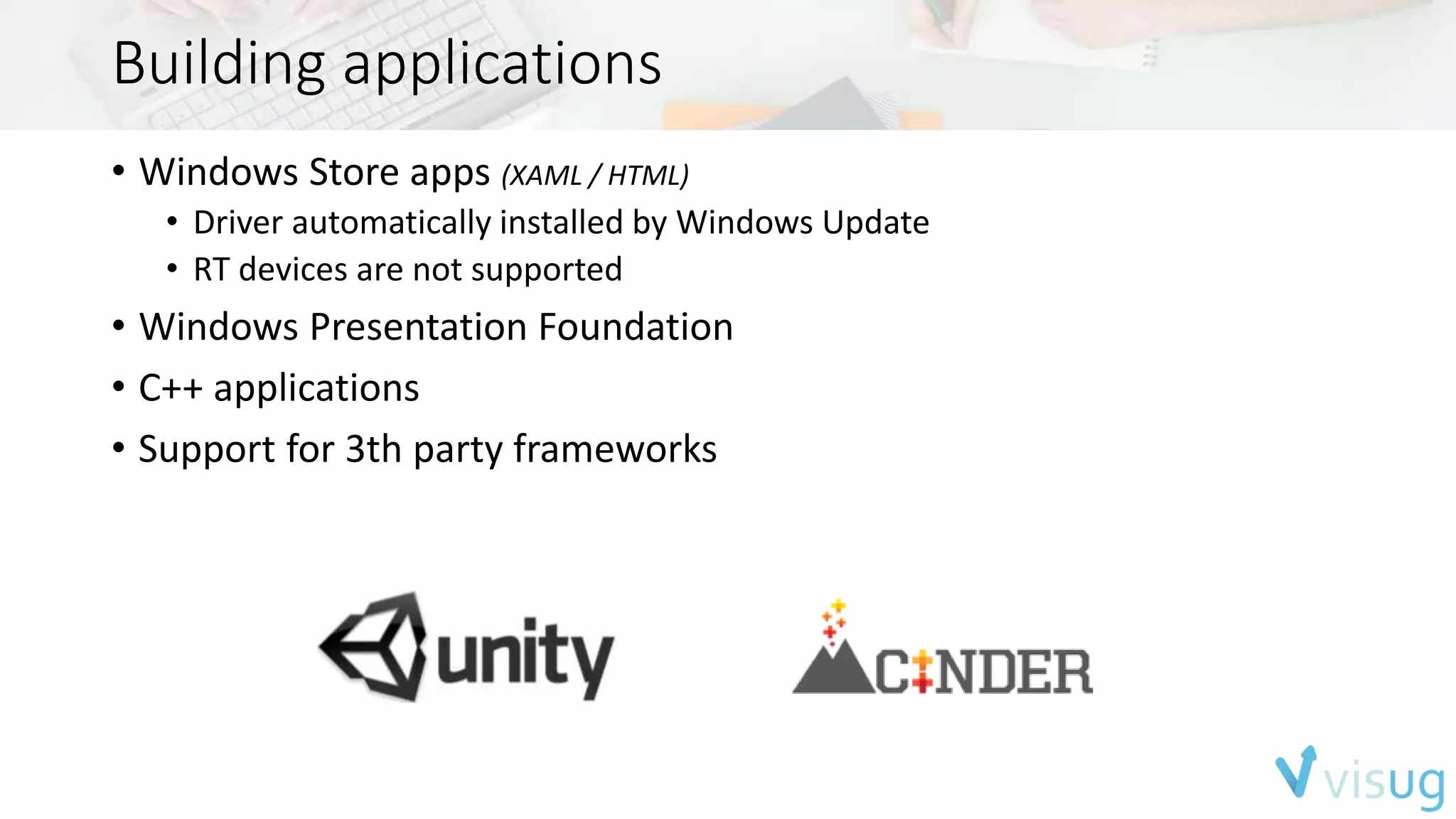 Building applications 
• Windows Store apps (XAML / HTML) 
• Driver automatically installed by Windows Update 
• RT devices are not supported 
• Windows Presentation Foundation 
• C++ applications 
• Support for 3th party frameworks 
 