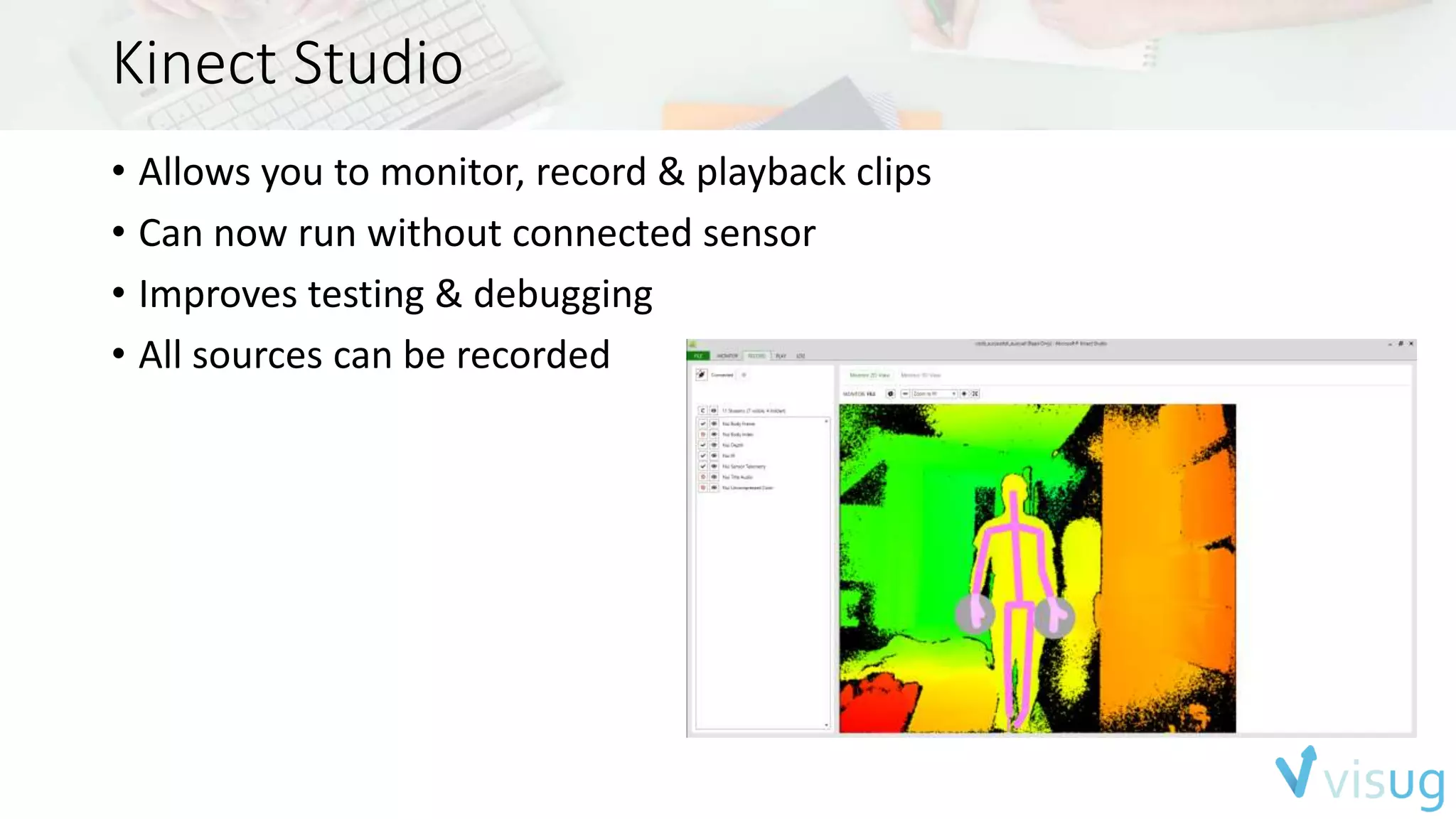 Kinect Studio 
• Allows you to monitor, record & playback clips 
• Can now run without connected sensor 
• Improves testing & debugging 
• All sources can be recorded 
 
