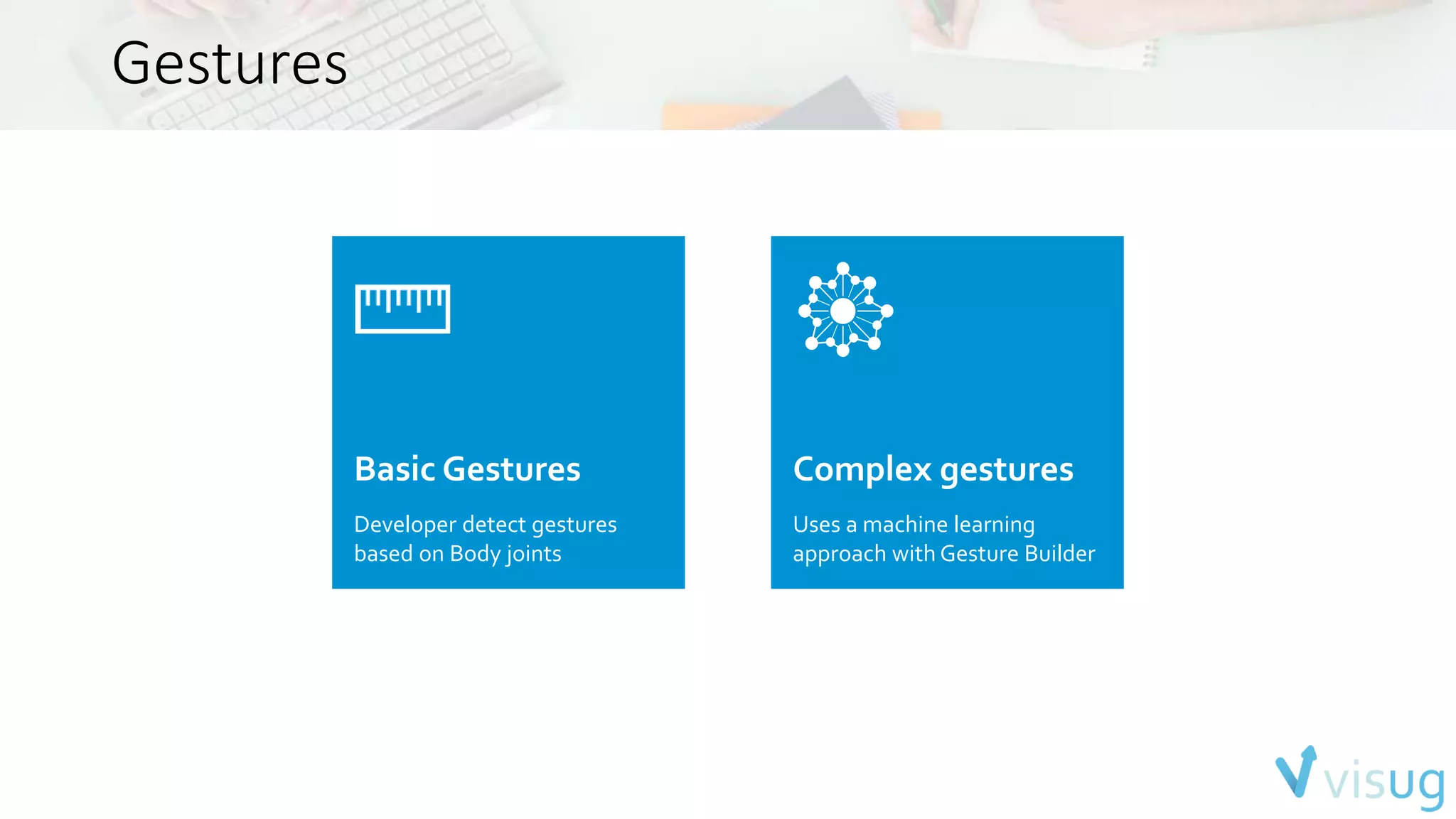 Gestures 
Basic Gestures 
Developer detect gestures 
based on Body joints 
Complex gestures 
Uses a machine learning 
approach with Gesture Builder 
 