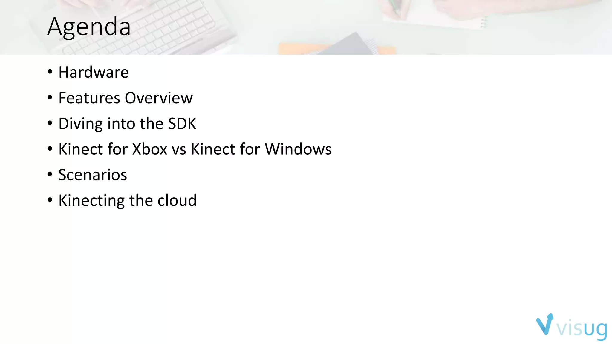 Agenda 
• Hardware 
• Features Overview 
• Diving into the SDK 
• Kinect for Xbox vs Kinect for Windows 
• Scenarios 
• Kinecting the cloud 
 