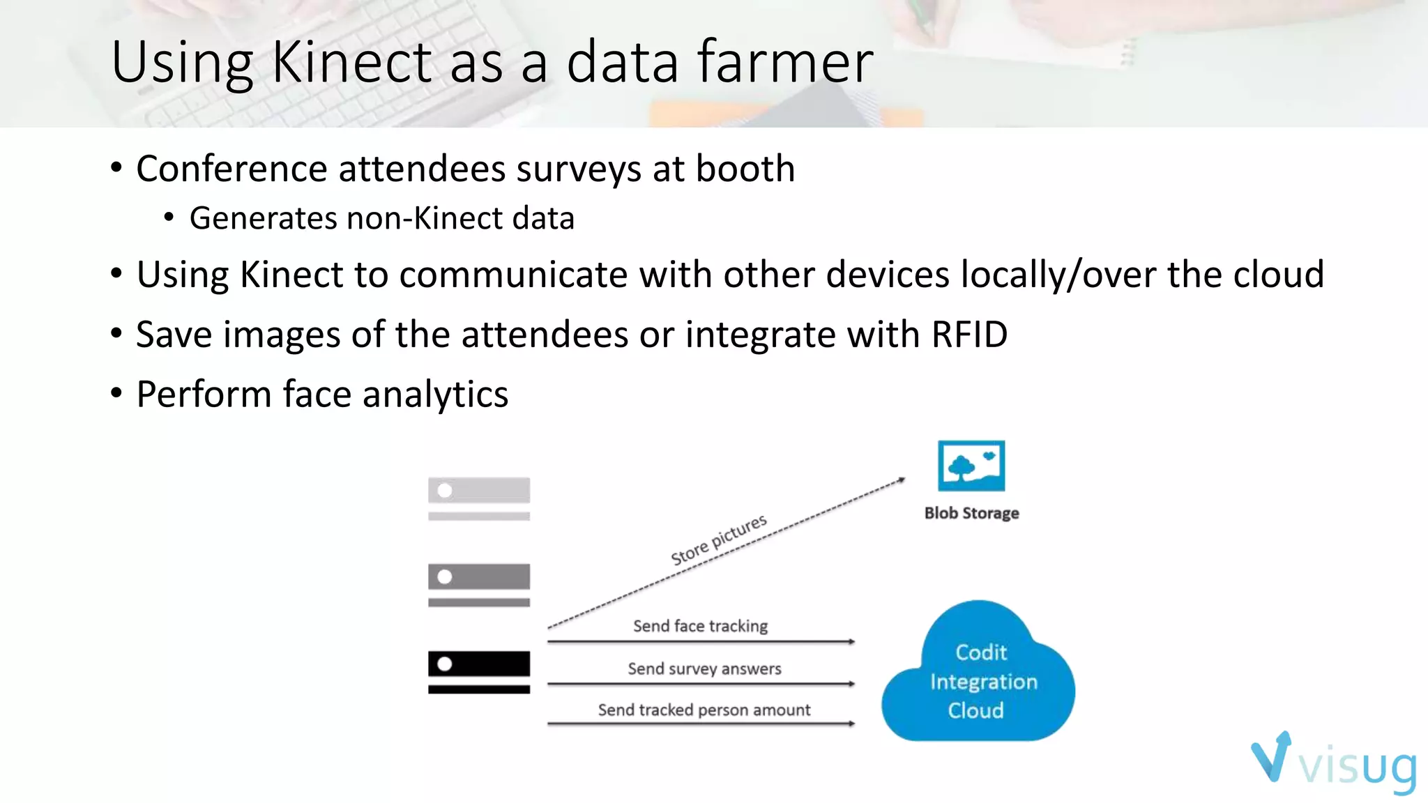 Using Kinect as a data farmer 
• Conference attendees surveys at booth 
• Generates non-Kinect data 
• Using Kinect to communicate with other devices locally/over the cloud 
• Save images of the attendees or integrate with RFID 
• Perform face analytics 
 