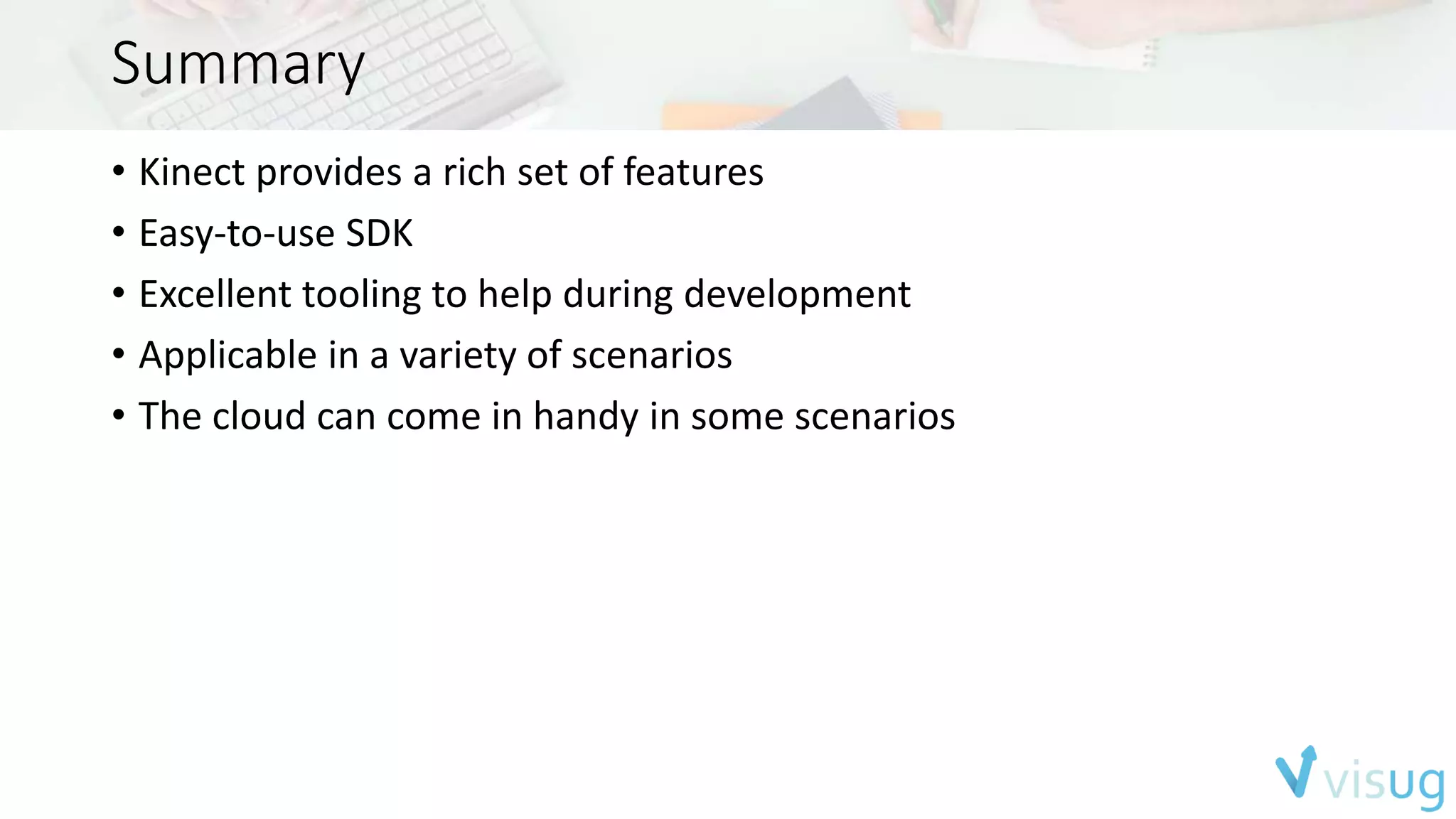 Summary 
• Kinect provides a rich set of features 
• Easy-to-use SDK 
• Excellent tooling to help during development 
• Applicable in a variety of scenarios 
• The cloud can come in handy in some scenarios 
 