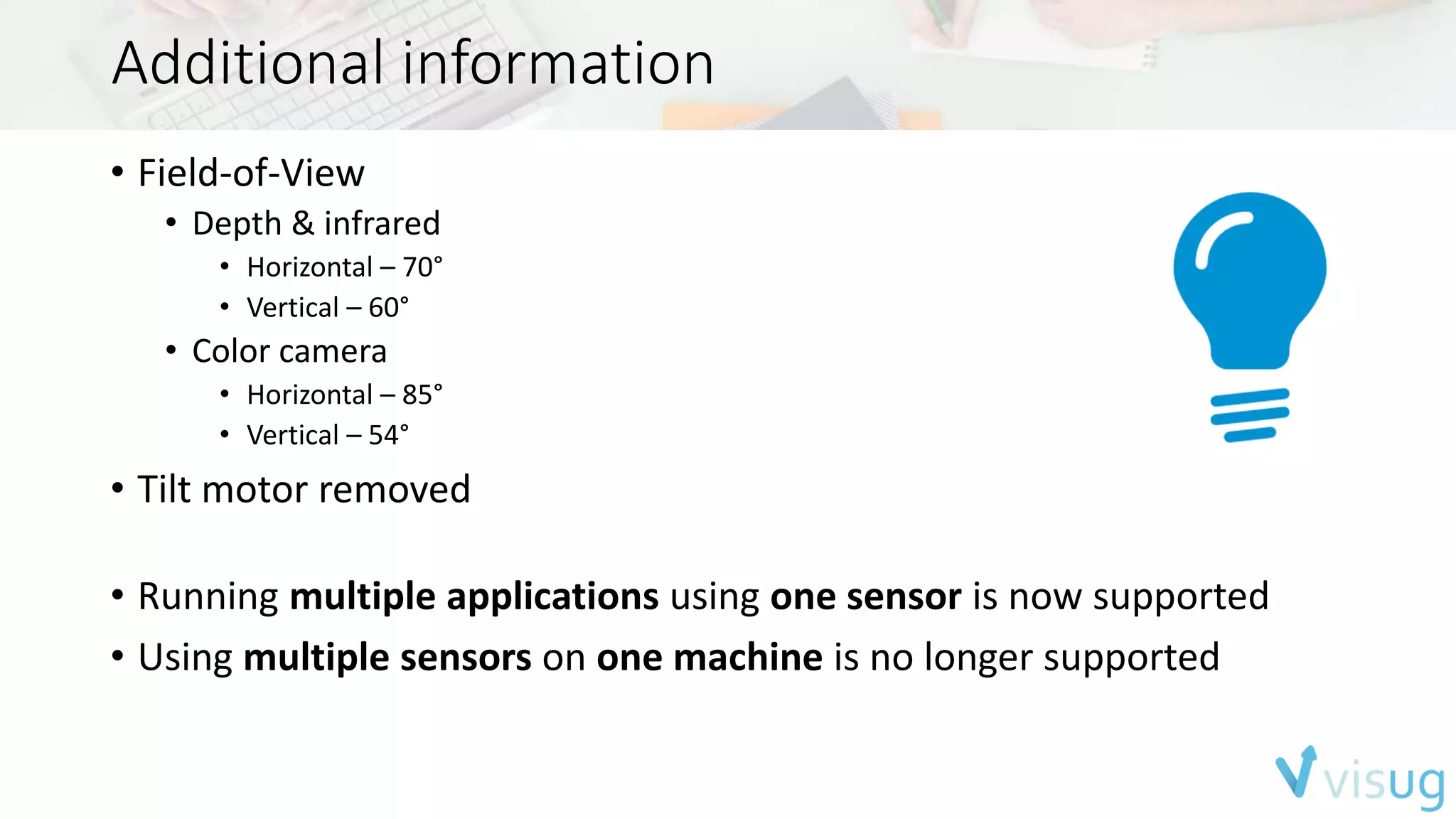Additional information 
• Field-of-View 
• Depth & infrared 
• Horizontal – 70° 
• Vertical – 60° 
• Color camera 
• Horizontal – 85° 
• Vertical – 54° 
• Tilt motor removed 
• Running multiple applications using one sensor is now supported 
• Using multiple sensors on one machine is no longer supported 
 