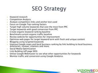  Keyword research
 Competition Analysis
 Analyze competitors links and anchor text used
 Focus on Google Top ranking factors
 Target high volume keywords that cost the most from PPC
 Target keywords with good conversion from PPC
 Create organic keyword ranking baseline
 Benchmark current organic traffic baseline
 Review website for opportunities for improvement
 Optimize web pages for target keyword term with fresh and unique content
 Blogging using targeted keywords
 Improve Google maps and local business ranking by link building to local business
directories, reviews, citations and more.
 Social Media Optimization
 Link Building (off page SEO)
 Utilize Google Webmaster to see what other opportunities for keywords
 Monitor traffic and conversion using Google Analytics
 