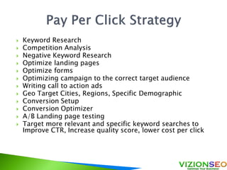  Keyword Research
 Competition Analysis
 Negative Keyword Research
 Optimize landing pages
 Optimize forms
 Optimizing campaign to the correct target audience
 Writing call to action ads
 Geo Target Cities, Regions, Specific Demographic
 Conversion Setup
 Conversion Optimizer
 A/B Landing page testing
 Target more relevant and specific keyword searches to
Improve CTR, Increase quality score, lower cost per click
 