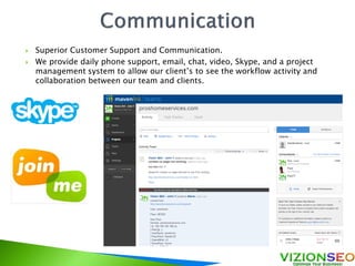  Superior Customer Support and Communication.
 We provide daily phone support, email, chat, video, Skype, and a project
management system to allow our client’s to see the workflow activity and
collaboration between our team and clients.
 