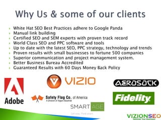 White Hat SEO Best Practices adhere to Google Panda
 Manual link building
 Certified SEO and SEM experts with proven track record
 World Class SEO and PPC software and tools
 Up to date with the latest SEO, PPC strategy, technology and trends
 Proven results with small businesses to fortune 500 companies
 Superior communication and project management system.
 Better Business Bureau Accredited
 Guaranteed Results with 60 Days Money Back Policy
 