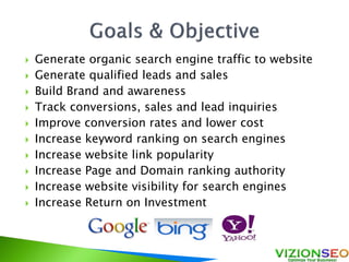  Generate organic search engine traffic to website
 Generate qualified leads and sales
 Build Brand and awareness
 Track conversions, sales and lead inquiries
 Improve conversion rates and lower cost
 Increase keyword ranking on search engines
 Increase website link popularity
 Increase Page and Domain ranking authority
 Increase website visibility for search engines
 Increase Return on Investment
 