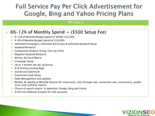  6%-12% of Monthly Spend + ($500 Setup Fee)
 9-12% of Monthly Budget Spend of $6000-$15,000
 6-9% of Monthly Budget Spend of $16,000+
 Unlimited Campaigns, Unlimited Ad Groups & Unlimited Keyword Setup
 Keyword Research
 Competitive Analysis & Avg. Cost per Click
 Negative Keyword Research
 Written Ad Excel Matrix
 Campaign Setup
 Up to 3 written ads per ad group
 A/B Testing Landing Page
 Conversion Optimizer
 Conversion Goal Setup
 Daily Management and updates
 Weekly, Bi-weekly or Monthly Reports for impression, click through rate, conversion rate, conversions, quality
score and customer reports
 Choice of search engine to advertise: Google, Bing and Yahoo
 $100 Free Adwords Coupon for new accounts
PPC Plan 3
 
