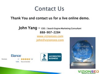 Thank You and contact us for a live online demo.
John Yang – CEO / Search Engine Marketing Consultant
888-907-2284
www.vizionseo.com
john@vizionseo.com
 
