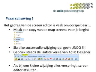 Het gedrag van de screen editor is vaak onvoorspelbaar …
• Maak een copy van de map screens voor je begint
• Sla elke succesvolle wijziging op: geen UNDO !!!
• Gebruik steeds de laatste versie van Adlib Designer:
• Als bij een kleine wijziging alles verspringt, screen
editor afsluiten.
Waarschuwing !
 