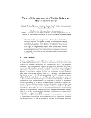 Vulnerability Assessment of Spatial Networks:
Models and Solutions
Eduardo Álvarez-Miranda1,2
, Alfredo Candia-Véjar2
, Emilio Carrizosa3
, and
Francisco Pérez-Galarce2
1
DEI, Università di Bologna, Italy e.alvarez@unibo.it
2
DMGI, Universidad de Talca, Chile {ealvarez,acandia,franperez}@utalca.cl
3
Faculdad de Matemáticas, Universidad de Sevilla, Spain ecarrizosa@sevilla.es
Abstract. In this paper we present a collection of combinatorial op-
timization problems that allows to assess the vulnerability of spatial
networks in the presence of disruptions. The proposed measures of vul-
nerability along with the model of failure are suitable in many applica-
tions where the consideration of failures in the transportation system is
crucial. By means of computational results, we show how the proposed
methodology allows us to ﬁnd useful information regarding the capacity
of a network to resist disruptions and under which circumstances the
network collapses.
1. Introduction
Shortest path problems correspond to an old and very known class of problems
in combinatorial optimization. A variant of one of these basic problem consists
on analyzing the eﬀects of removing arcs from a network. In [14] the problem of
removing k arcs that cause the greatest decrease in the maximum ﬂow from a
source to a sink in a planar network is studied. This problem is a special case of
a broad class of network optimization problems known as interdiction problems.
Applied to the shortest s, t-path problem, the interdiction problem can be de-
ﬁned in the following way. Given a graph G = (V, E) with a non-negative length
function on its arcs l : E → R and two terminals s, t ∈ V , the goal is to destroy
all (or the best) paths from s to t in G by optimally eliminating as many arcs
of A as possible (usually respecting a so-called interdiction budget). Interdiction
problems are often used to measure the robustness of solutions of network op-
timization problems. In [9] several versions of these problems are studied; they
consider the case of total limited interdiction when a ﬁxed number of k arcs can
be removed, and node-wise limited interdiction (for each node v ∈ V a ﬁxed
number k(v) of out-going arcs can be removed). For a complete survey on early
interdiction problems with diﬀerent underlying network properties the reader is
referred to [2]. For a more general discussion regarding network vulnerability
approaches we suggest to see [10].
Based on a well-known network interdiction model we formulate a framework
of combinatorial optimization problems whose solutions can be used for assess-
ing the vulnerability of spatial networks in the case of disruptions. We design
 
