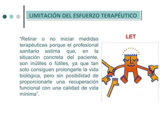 “Retirar o no iniciar medidas
terapéuticas porque el profesional
sanitario estima que, en la
situación concreta del paciente,
son inútiles o fútiles, ya que tan
solo consiguen prolongarle la vida
biológica, pero sin posibilidad de
proporcionarle una recuperación
funcional con una calidad de vida
mínima”.
LIMITACIÓN DEL ESFUERZO TERAPÉUTICOLIMITACIÓN DEL ESFUERZO TERAPÉUTICO
LET
 