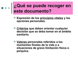 ¿Qué se puede recoger en
este documento?
 Expresión de los principios vitales y las
opciones personales.
 Criterios que deben orientar cualquier
decisión que se deba tomar en el ámbito
sanitario.
 Valores personales referidos a los
momentos finales de la vida o a
situaciones de grave limitación física o
psíquica.
 